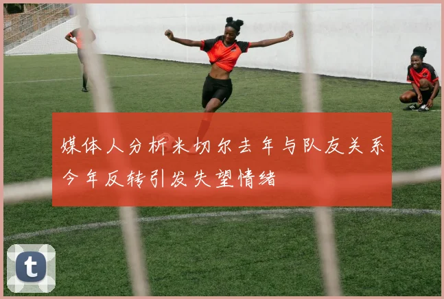媒体人分析米切尔去年与队友关系今年反转引发失望情绪