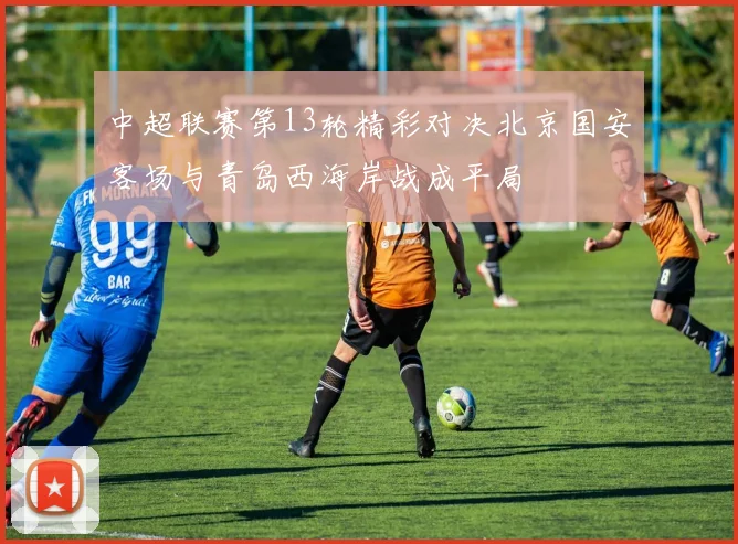 中超联赛第13轮精彩对决北京国安客场与青岛西海岸战成平局