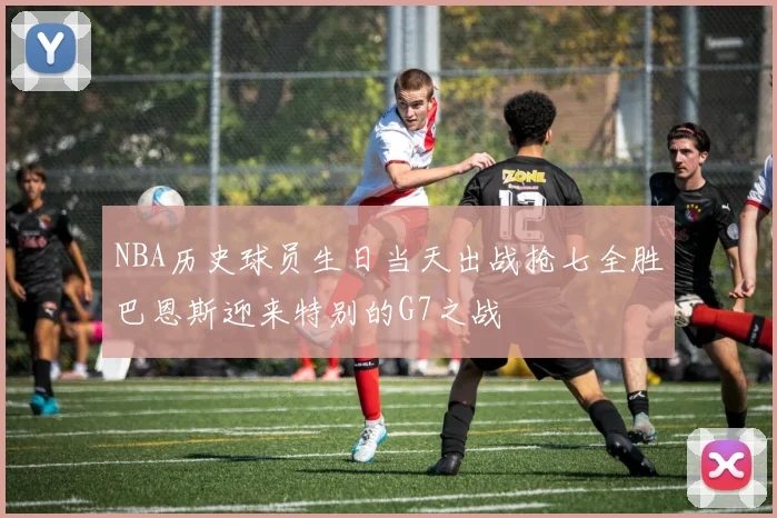 NBA历史球员生日当天出战抢七全胜巴恩斯迎来特别的G7之战