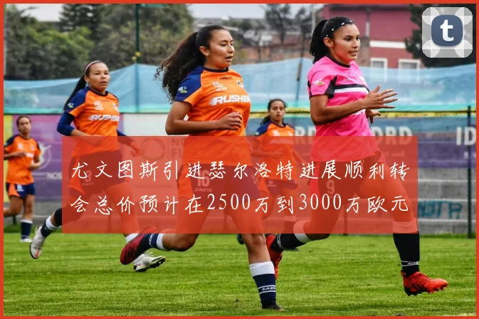 尤文图斯引进瑟尔洛特进展顺利转会总价预计在2500万到3000万欧元之间