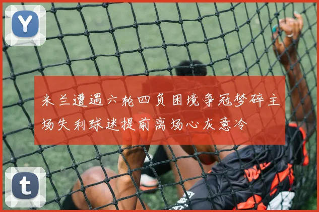 米兰遭遇六轮四负困境争冠梦碎主场失利球迷提前离场心灰意冷