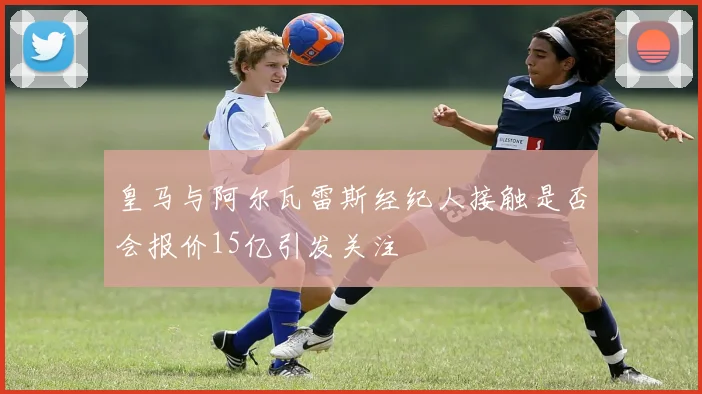 皇马与阿尔瓦雷斯经纪人接触是否会报价15亿引发关注