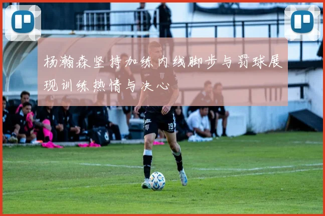 杨瀚森坚持加练内线脚步与罚球展现训练热情与决心