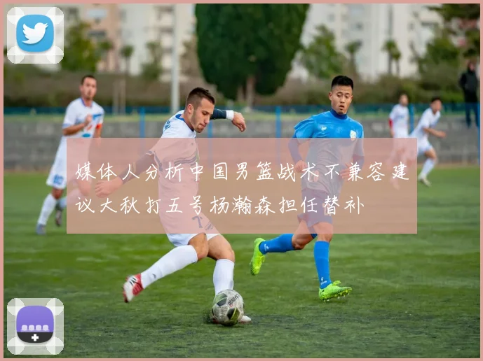媒体人分析中国男篮战术不兼容建议大秋打五号杨瀚森担任替补
