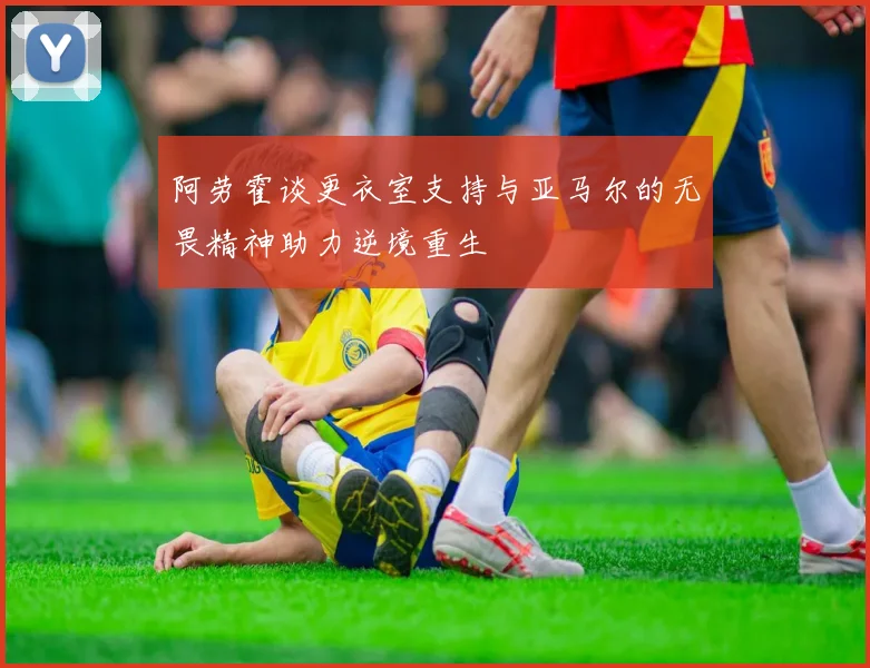 阿劳霍谈更衣室支持与亚马尔的无畏精神助力逆境重生