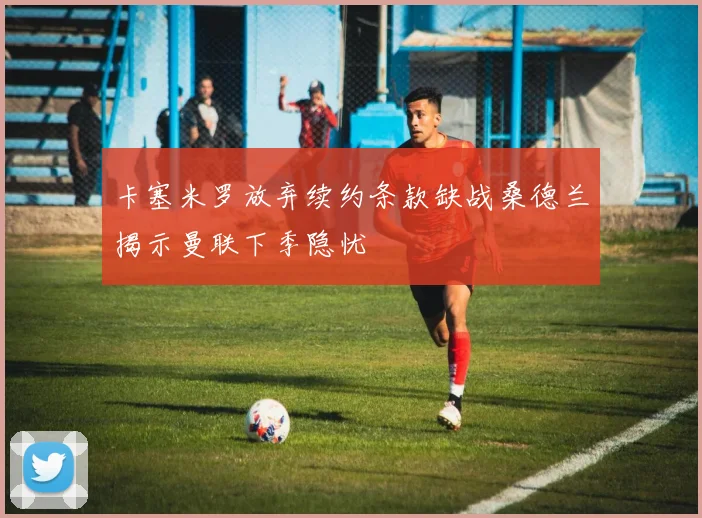 卡塞米罗放弃续约条款缺战桑德兰揭示曼联下季隐忧