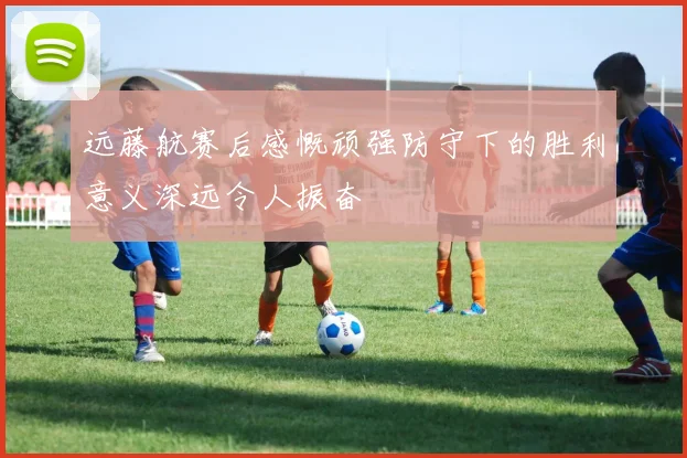 远藤航赛后感慨顽强防守下的胜利意义深远令人振奋