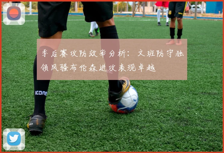 季后赛攻防效率分析：文班防守独领风骚布伦森进攻表现卓越
