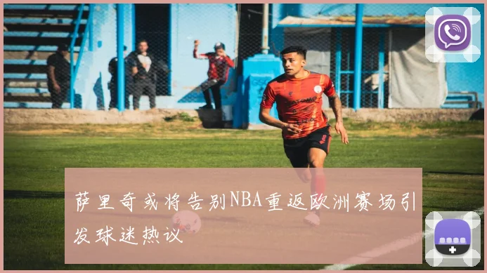 萨里奇或将告别NBA重返欧洲赛场引发球迷热议