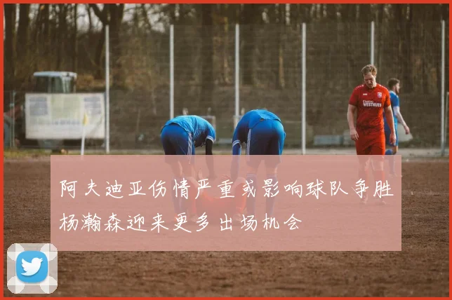 阿夫迪亚伤情严重或影响球队争胜杨瀚森迎来更多出场机会