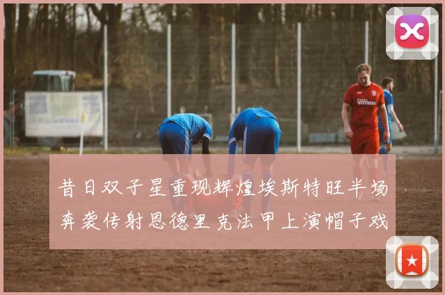 昔日双子星重现辉煌埃斯特旺半场奔袭传射恩德里克法甲上演帽子戏法