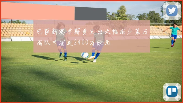 巴萨新赛季薪资支出大幅减少莱万离队节省近2400万欧元