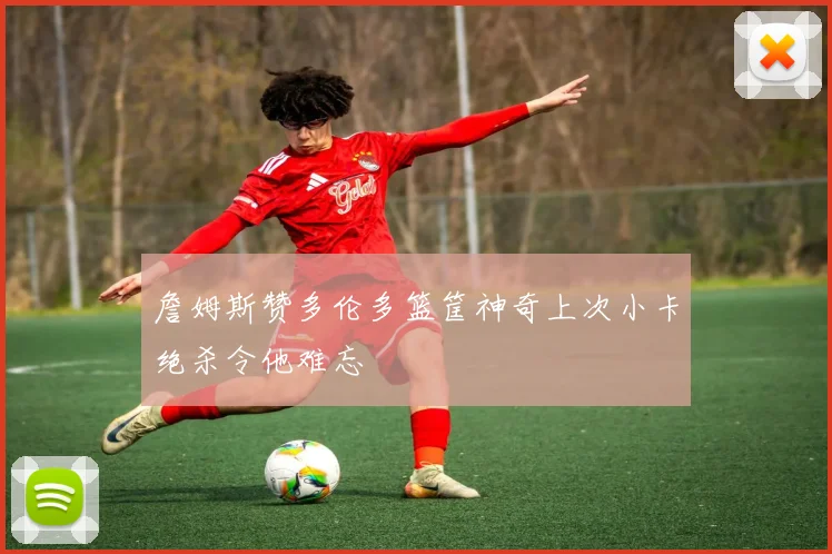 詹姆斯赞多伦多篮筐神奇上次小卡绝杀令他难忘