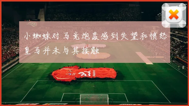 小蜘蛛对马竞炮轰感到失望和愤怒皇马并未与其接触