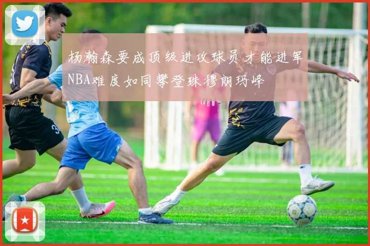 杨瀚森要成顶级进攻球员才能进军NBA难度如同攀登珠穆朗玛峰