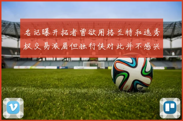 名记曝开拓者曾欲用格兰特和选秀权交易浓眉但独行侠对此并不感兴趣