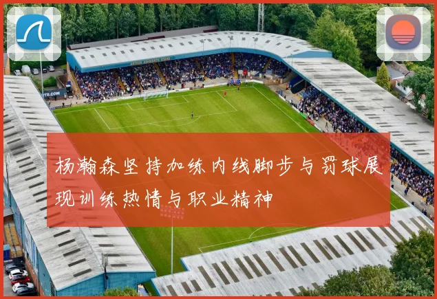 杨瀚森坚持加练内线脚步与罚球展现训练热情与职业精神