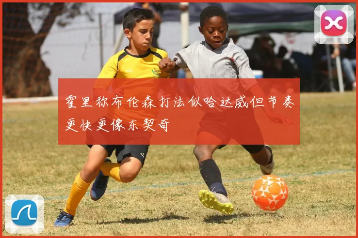 霍里称布伦森打法似哈达威但节奏更快更像东契奇