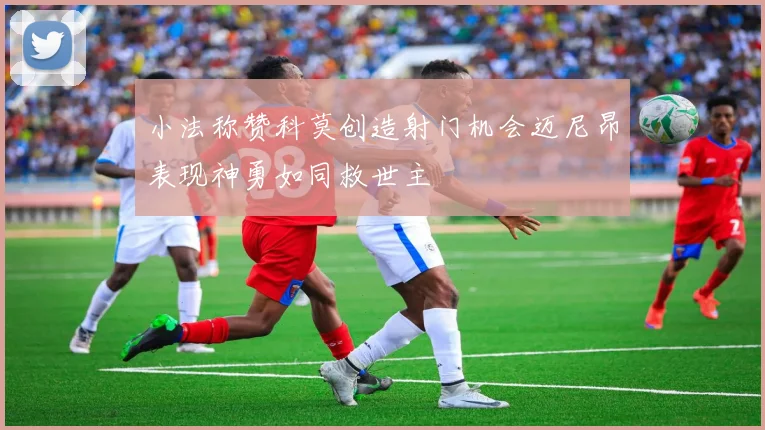 小法称赞科莫创造射门机会迈尼昂表现神勇如同救世主