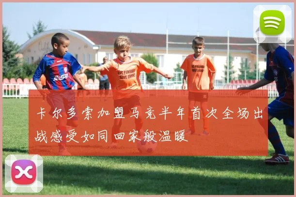 卡尔多索加盟马竞半年首次全场出战感受如同回家般温暖