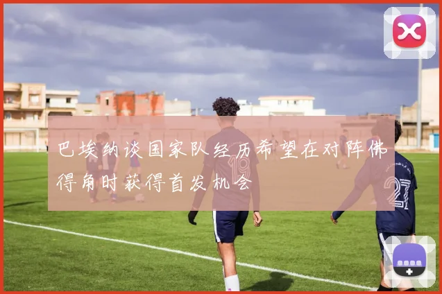 巴埃纳谈国家队经历希望在对阵佛得角时获得首发机会