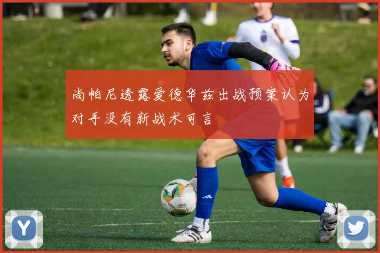 尚帕尼透露爱德华兹出战预案认为对手没有新战术可言